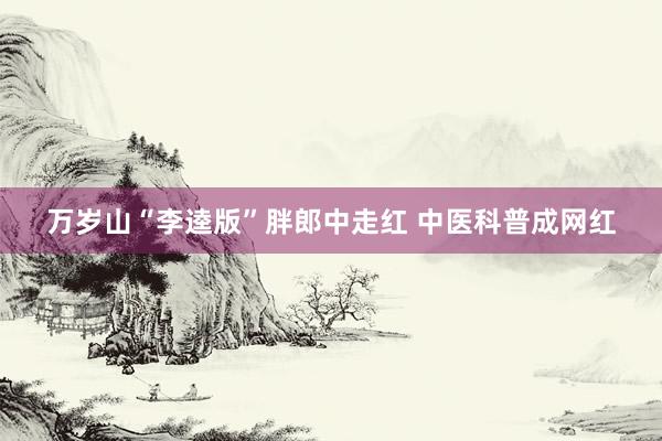 万岁山“李逵版”胖郎中走红 中医科普成网红