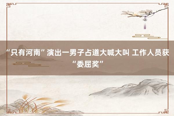 “只有河南”演出一男子占道大喊大叫 工作人员获“委屈奖”