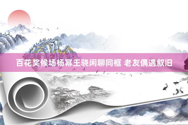 百花奖候场杨幂王骁闲聊同框 老友偶遇叙旧