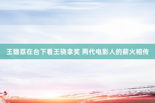 王馥荔在台下看王骁拿奖 两代电影人的薪火相传
