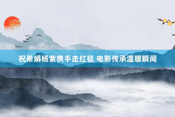 祝希娟杨紫携手走红毯 电影传承温暖瞬间