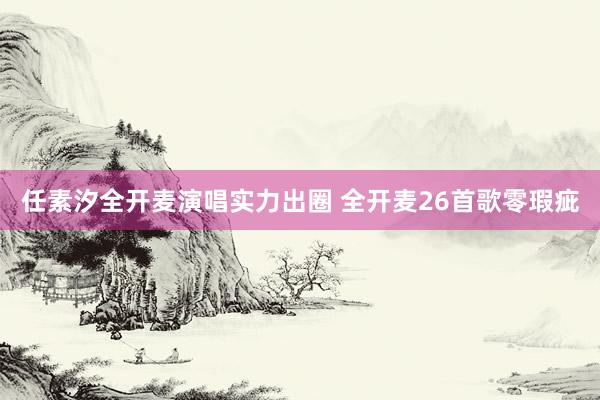 任素汐全开麦演唱实力出圈 全开麦26首歌零瑕疵
