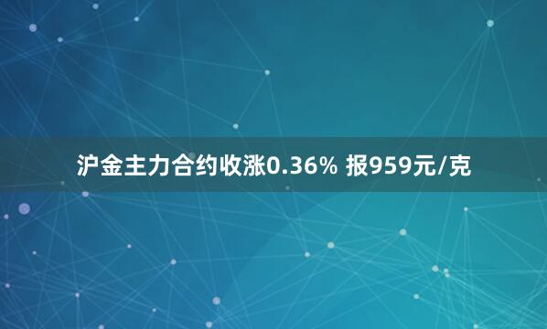 沪金主力合约收涨0.36% 报959元/克