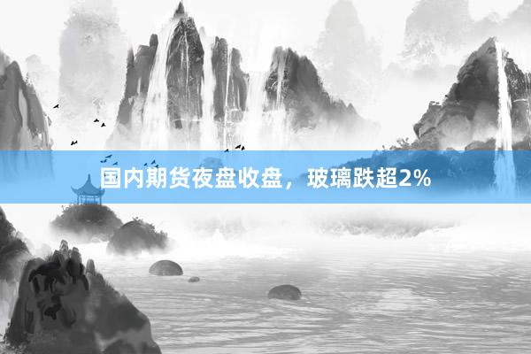 国内期货夜盘收盘，玻璃跌超2%