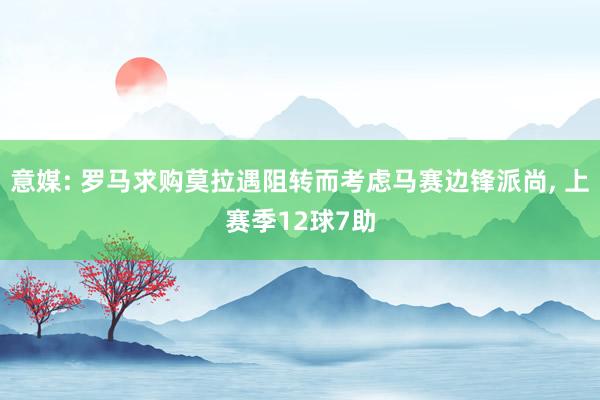 意媒: 罗马求购莫拉遇阻转而考虑马赛边锋派尚, 上赛季12球7助