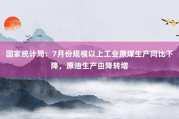 国家统计局：7月份规模以上工业原煤生产同比下降，原油生产由降转增