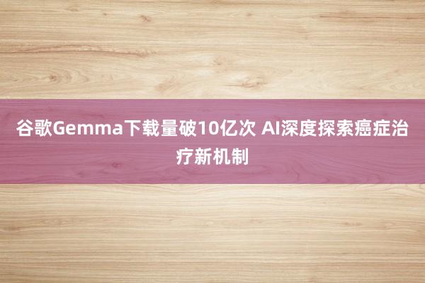 谷歌Gemma下载量破10亿次 AI深度探索癌症治疗新机制