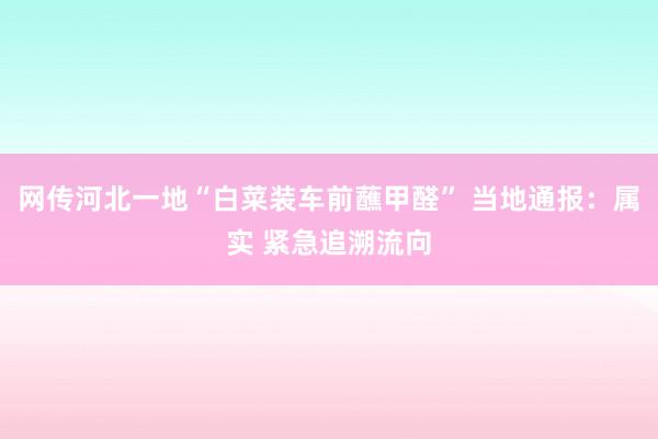 网传河北一地“白菜装车前蘸甲醛” 当地通报：属实 紧急追溯流向