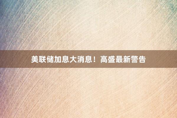 美联储加息大消息！高盛最新警告