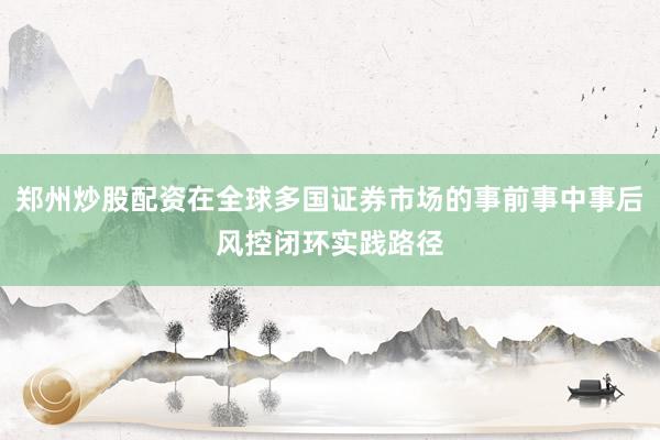郑州炒股配资在全球多国证券市场的事前事中事后风控闭环实践路径