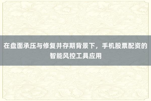 在盘面承压与修复并存期背景下，手机股票配资的智能风控工具应用