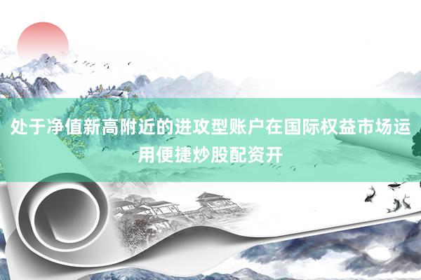 处于净值新高附近的进攻型账户在国际权益市场运用便捷炒股配资开