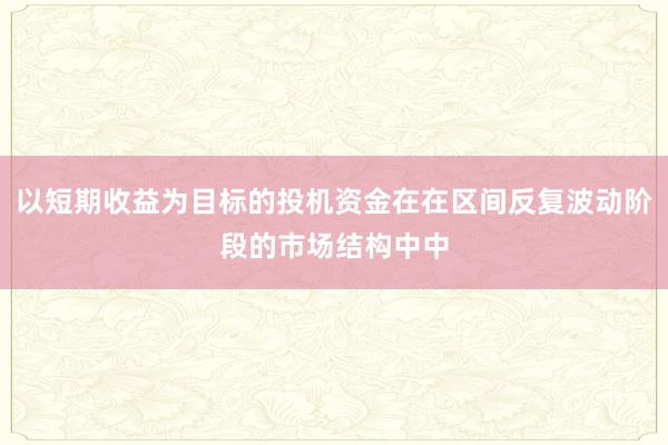 以短期收益为目标的投机资金在在区间反复波动阶段的市场结构中中