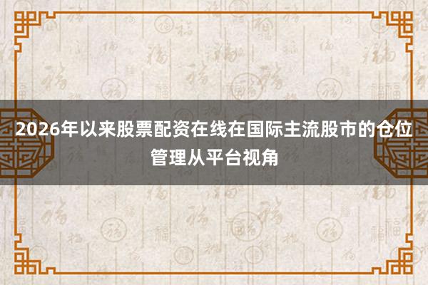 2026年以来股票配资在线在国际主流股市的仓位管理从平台视角