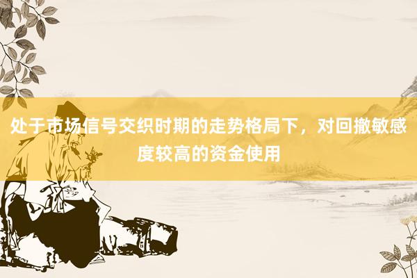 处于市场信号交织时期的走势格局下，对回撤敏感度较高的资金使用
