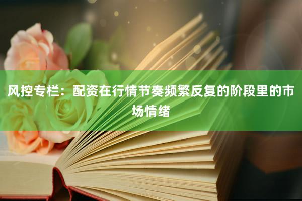 风控专栏：配资在行情节奏频繁反复的阶段里的市场情绪