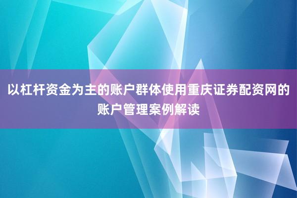以杠杆资金为主的账户群体使用重庆证券配资网的账户管理案例解读