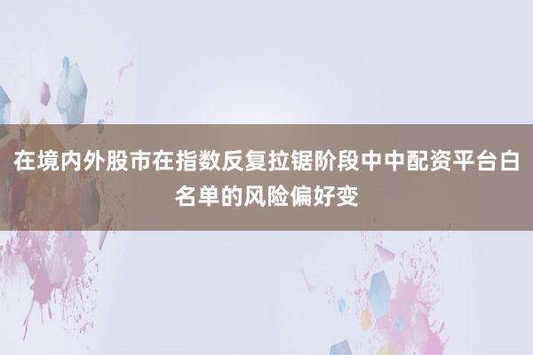 在境内外股市在指数反复拉锯阶段中中配资平台白名单的风险偏好变