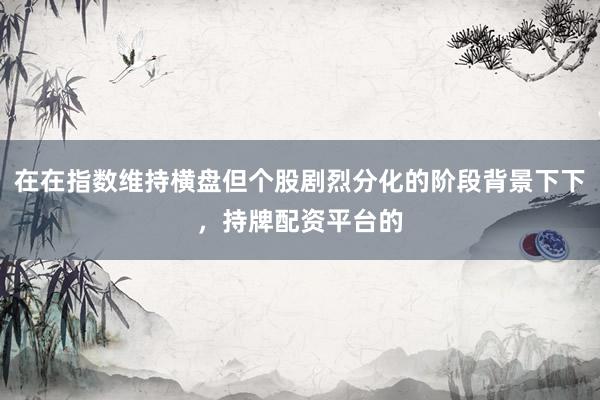 在在指数维持横盘但个股剧烈分化的阶段背景下下，持牌配资平台的