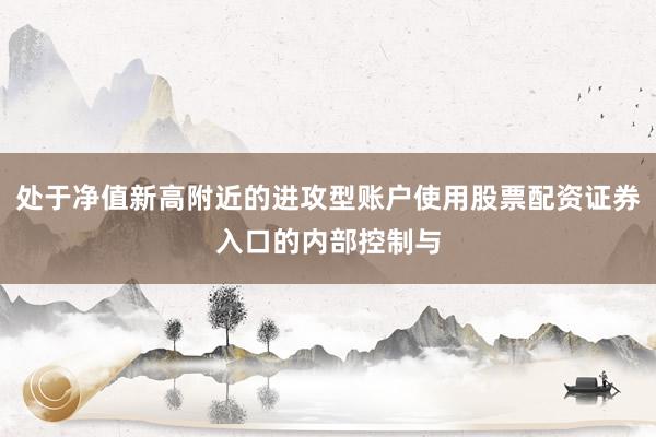 处于净值新高附近的进攻型账户使用股票配资证券入口的内部控制与