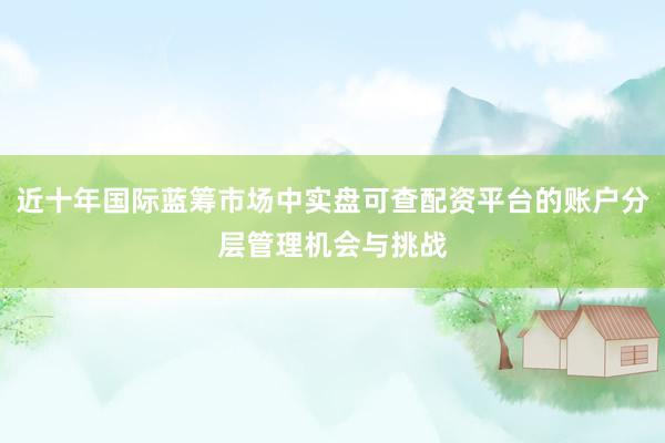 近十年国际蓝筹市场中实盘可查配资平台的账户分层管理机会与挑战