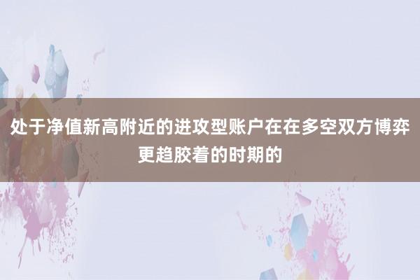 处于净值新高附近的进攻型账户在在多空双方博弈更趋胶着的时期的