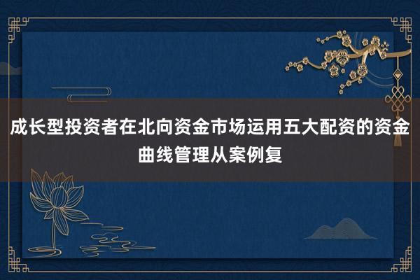 成长型投资者在北向资金市场运用五大配资的资金曲线管理从案例复