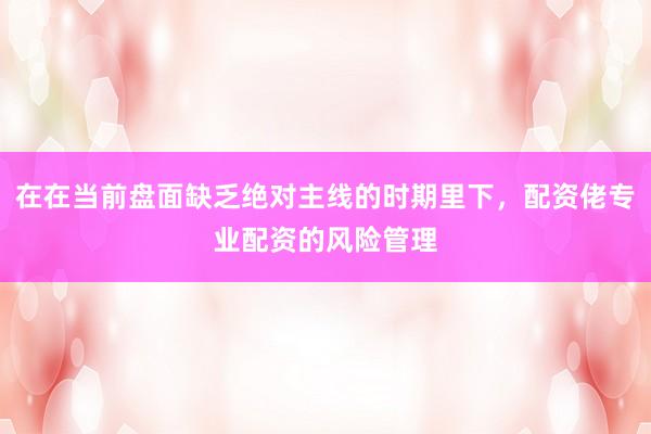 在在当前盘面缺乏绝对主线的时期里下，配资佬专业配资的风险管理