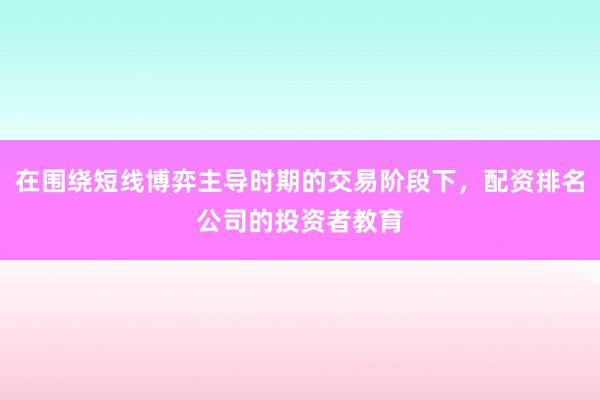在围绕短线博弈主导时期的交易阶段下，配资排名公司的投资者教育