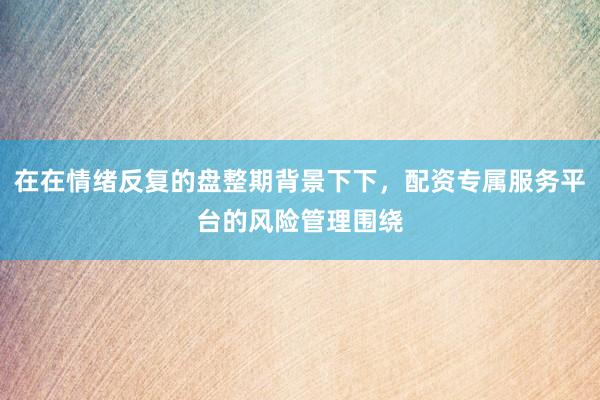在在情绪反复的盘整期背景下下，配资专属服务平台的风险管理围绕