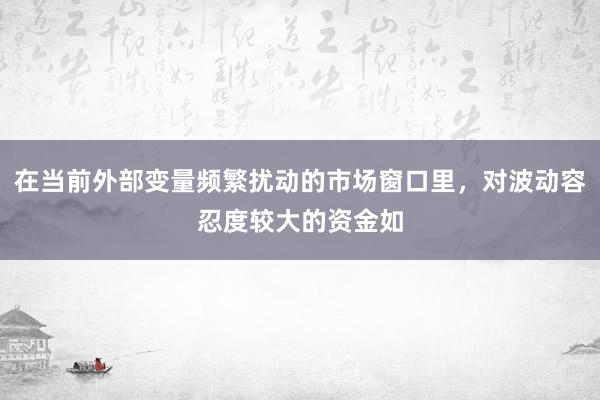 在当前外部变量频繁扰动的市场窗口里，对波动容忍度较大的资金如