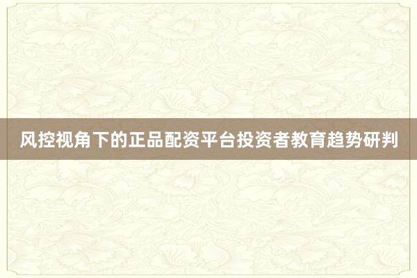 风控视角下的正品配资平台投资者教育趋势研判