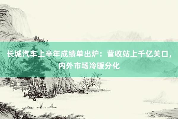 长城汽车上半年成绩单出炉：营收站上千亿关口，内外市场冷暖分化