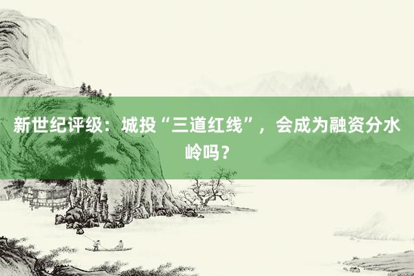 新世纪评级：城投“三道红线”，会成为融资分水岭吗？