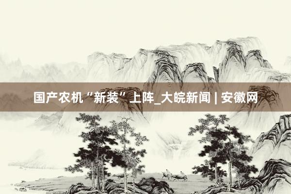 国产农机“新装”上阵_大皖新闻 | 安徽网