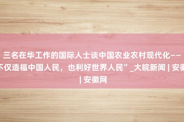 三名在华工作的国际人士谈中国农业农村现代化——“不仅造福中国人民，也利好世界人民”_大皖新闻 | 安徽网