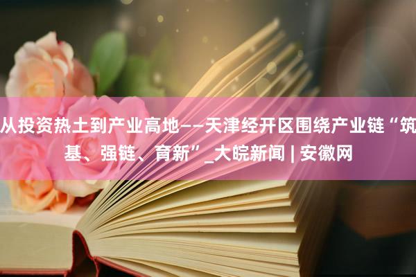 从投资热土到产业高地——天津经开区围绕产业链“筑基、强链、育新”_大皖新闻 | 安徽网