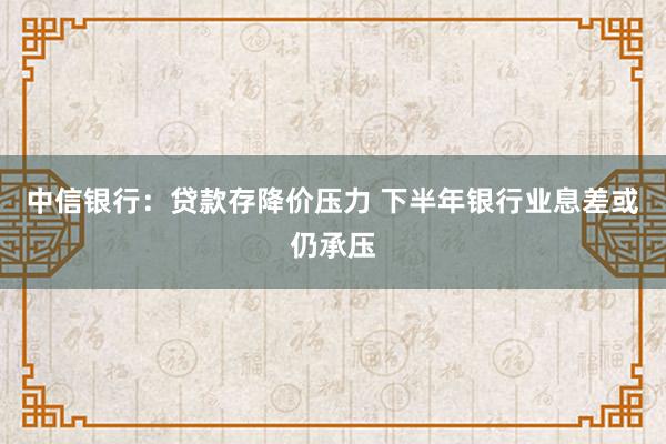中信银行：贷款存降价压力 下半年银行业息差或仍承压