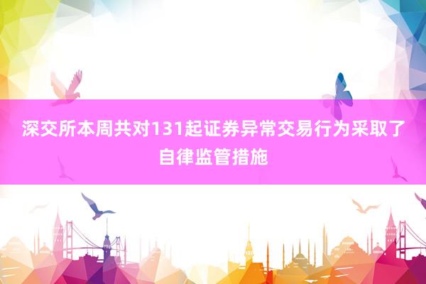 深交所本周共对131起证券异常交易行为采取了自律监管措施