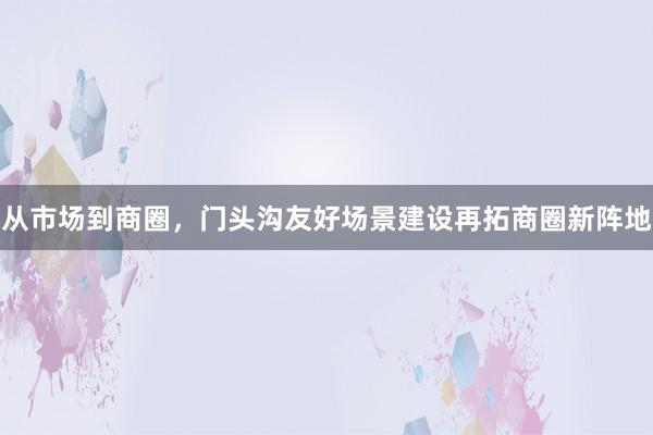 从市场到商圈，门头沟友好场景建设再拓商圈新阵地