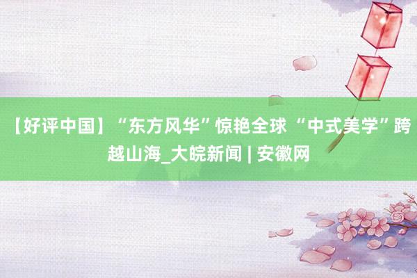 【好评中国】“东方风华”惊艳全球 “中式美学”跨越山海_大皖新闻 | 安徽网