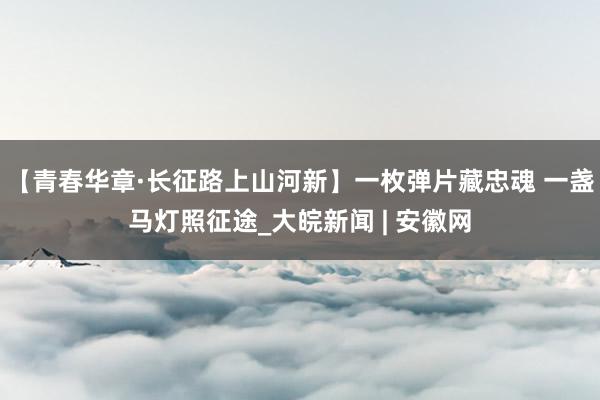 【青春华章·长征路上山河新】一枚弹片藏忠魂 一盏马灯照征途_大皖新闻 | 安徽网