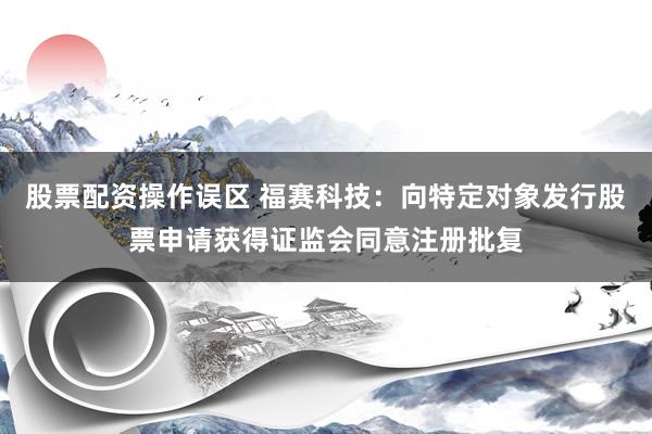 股票配资操作误区 福赛科技：向特定对象发行股票申请获得证监会同意注册批复