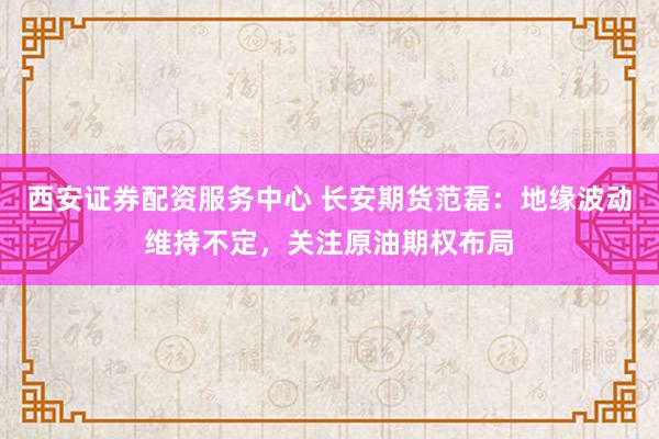 西安证券配资服务中心 长安期货范磊：地缘波动维持不定，关注原油期权布局