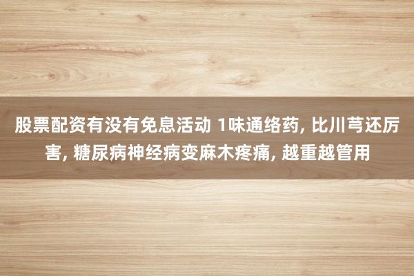 股票配资有没有免息活动 1味通络药, 比川芎还厉害, 糖尿病神经病变麻木疼痛, 越重越管用