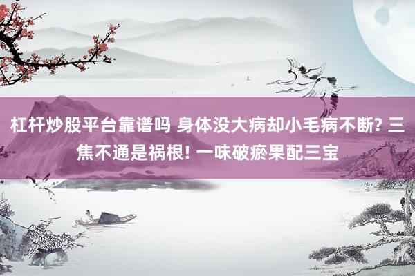 杠杆炒股平台靠谱吗 身体没大病却小毛病不断? 三焦不通是祸根! 一味破瘀果配三宝