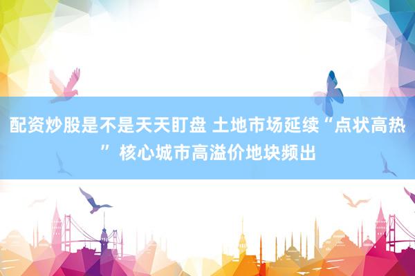 配资炒股是不是天天盯盘 土地市场延续“点状高热” 核心城市高溢价地块频出