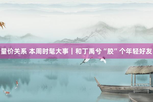 量价关系 本周时髦大事｜和丁禹兮“胶”个年轻好友