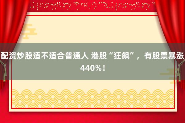 配资炒股适不适合普通人 港股“狂飙”，有股票暴涨440%！