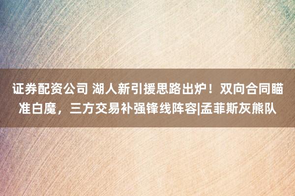 证券配资公司 湖人新引援思路出炉！双向合同瞄准白魔，三方交易补强锋线阵容|孟菲斯灰熊队